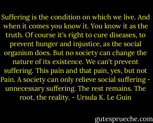Suffering is the condition on which we live. And when it comes you know it. You know it as the truth. Of course it's right to cure diseases, to prevent hunger and injustice, as the social organism does. But no society can change the nature of its existence. We can't prevent suffering. This pain and that pain, yes, but not Pain. A society can only relieve social suffering - unnecessary suffering. The rest remains. The root, the reality. - Ursula K. Le Guin