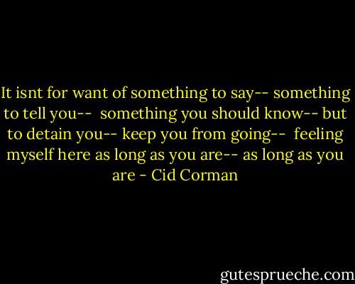 It isnt for want<br />of something to say--<br />something to tell you--<br /><br />something you should know--<br />but to detain you--<br />keep you from going--<br /><br />feeling myself here<br />as long as you are--<br />as long as you are - Cid Corman