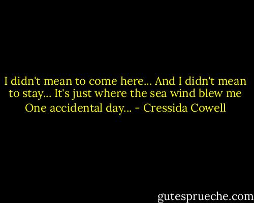I didn't mean to come here...<br />And I didn't mean to stay...<br />It's just where the sea wind blew me<br />One accidental day... - Cressida Cowell