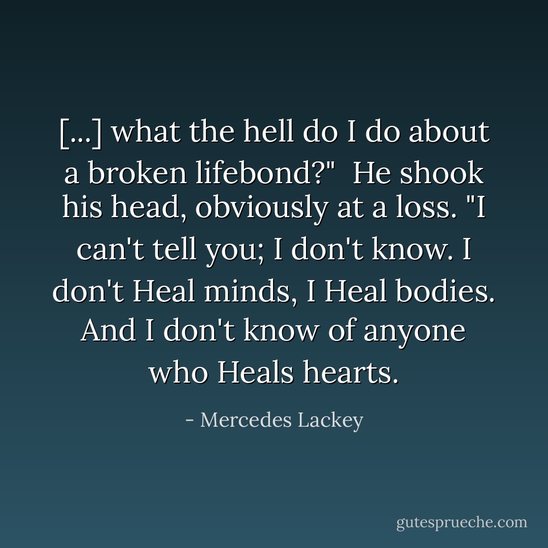[...] what the hell do I do about a broken lifebond?"<br /><br />He shook his head, obviously at a loss. "I can't tell you; I don't know. I don't Heal minds, I Heal bodies. And I don't know of anyone who Heals hearts. - Mercedes Lackey