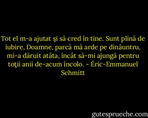 Tot el<br />m-a ajutat şi să cred în tine. Sunt plină de<br />iubire, Doamne, parcă mă arde pe dinăuntru,<br />mi-a dăruit atâta, încât să-mi ajungă pentru<br />toţii anii de-acum încolo. - Éric-Emmanuel Schmitt