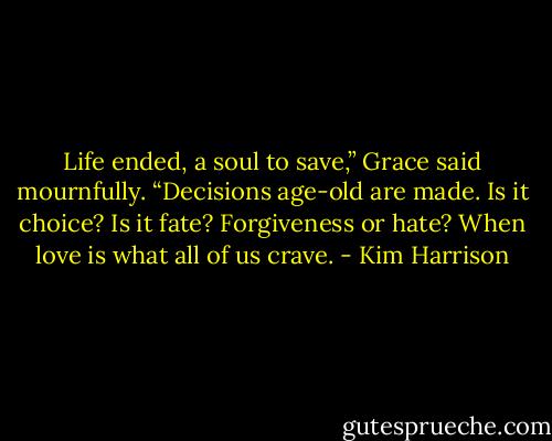 Life ended, a soul to save,” Grace said mournfully. “Decisions age-old are made. Is it choice? Is it fate? Forgiveness or hate? When love is what all of us crave. - Kim Harrison