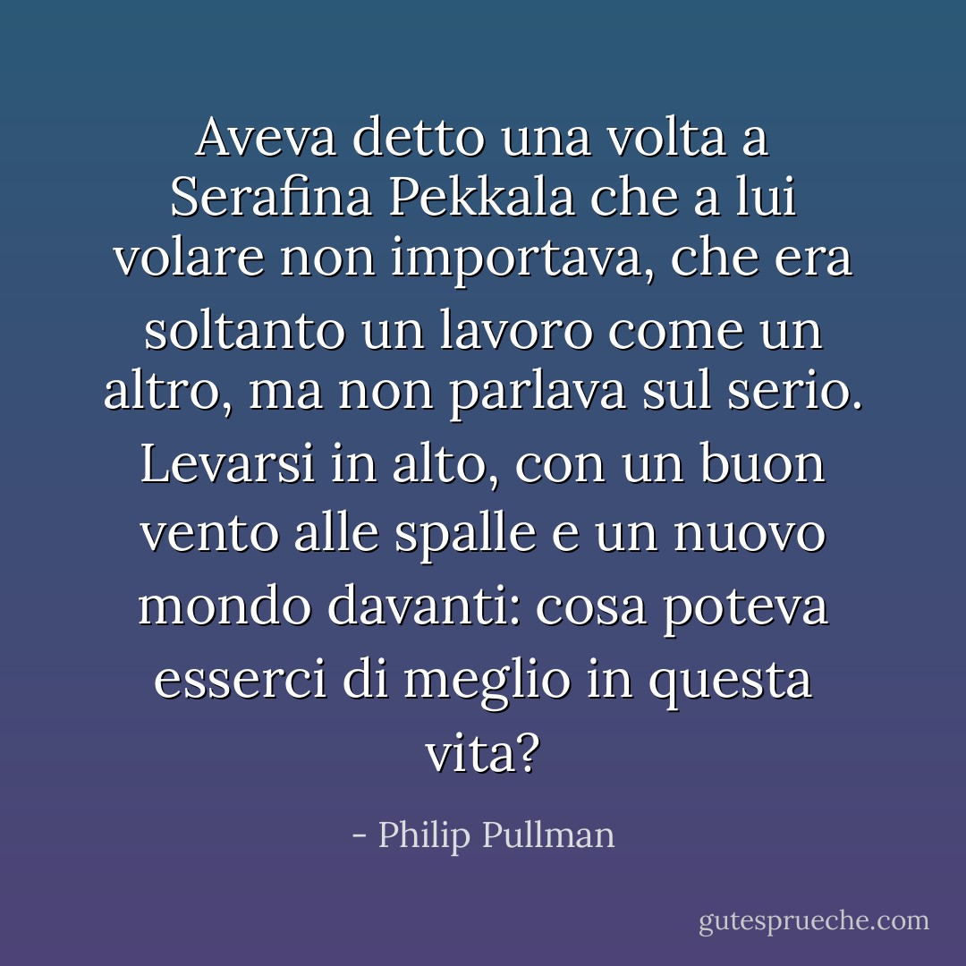 Aveva detto una volta a Serafina Pekkala che a lui volare non importava, che era soltanto un lavoro come un altro, ma non parlava sul serio. Levarsi in alto, con un buon vento alle spalle e un nuovo mondo davanti: cosa poteva esserci di meglio in questa vita? - Philip Pullman