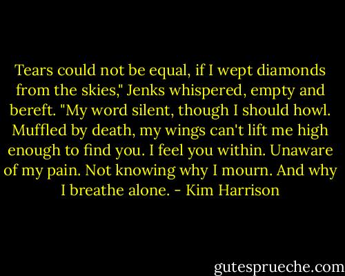 Tears could not be equal, if I wept diamonds from the skies," Jenks whispered, empty and bereft. "My word silent, though I should howl. Muffled by death, my wings can't lift me high enough to find you. I feel you within. Unaware of my pain. Not knowing why I mourn. And why I breathe alone. - Kim Harrison