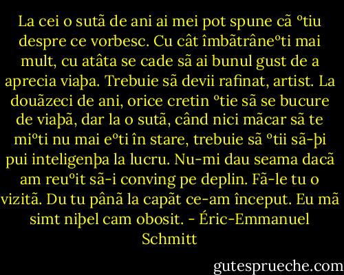 La cei o sutã de ani ai mei pot spune cã<br />ºtiu despre ce vorbesc. Cu cât îmbãtrâneºti mai<br />mult, cu atâta se cade sã ai bunul gust de a<br />aprecia viaþa. Trebuie sã devii rafinat, artist. La<br />douãzeci de ani, orice cretin ºtie sã se bucure de<br />viaþã, dar la o sutã, când nici mãcar sã te miºti<br />nu mai eºti în stare, trebuie sã ºtii sã-þi pui<br />inteligenþa la lucru.<br />Nu-mi dau seama dacã am reuºit sã-i<br />conving pe deplin. Fã-le tu o vizitã. Du tu pânã<br />la capãt ce-am început. Eu mã simt niþel cam<br />obosit. - Éric-Emmanuel Schmitt