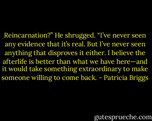 Reincarnation?”<br />He shrugged. “I’ve never seen any evidence that it’s real. But I’ve never seen anything that disproves it either. I believe the afterlife is better than what we have here—and it would take something extraordinary to make someone willing to come back. - Patricia Briggs