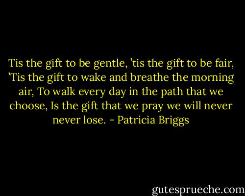 Tis the gift to be gentle, ’tis the gift to be fair,<br />’Tis the gift to wake and breathe the morning air,<br />To walk every day in the path that we choose,<br />Is the gift that we pray we will never never lose. - Patricia Briggs