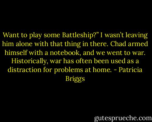 Want to play some Battleship?”<br />I wasn’t leaving him alone with that thing in there.<br />Chad armed himself with a notebook, and we went to war. Historically, war has often been used as a distraction for problems at home. - Patricia Briggs