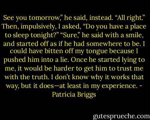See you tomorrow,” he said, instead.<br />“All right.” Then, impulsively, I asked, “Do you have a place to sleep tonight?”<br />“Sure,” he said with a smile, and started off as if he had somewhere to be.<br />I could have bitten off my tongue because I pushed him into a lie. Once he started lying to me, it would be harder to get him to trust me with the truth. I don’t know why it works that way, but it does—at least in my experience. - Patricia Briggs