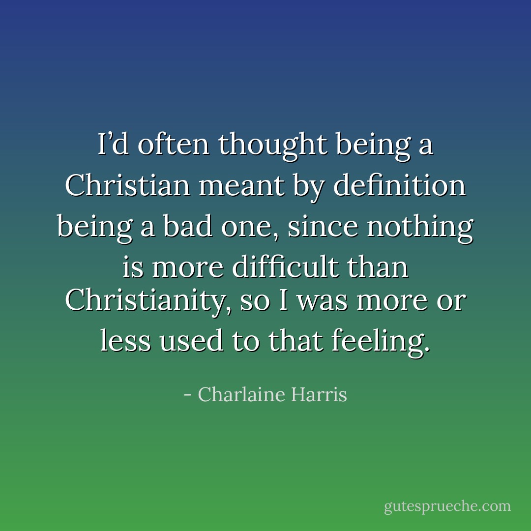 I’d often thought being a Christian meant by definition being a bad one, since nothing is more difficult than Christianity, so I was more or less used to that feeling. - Charlaine Harris