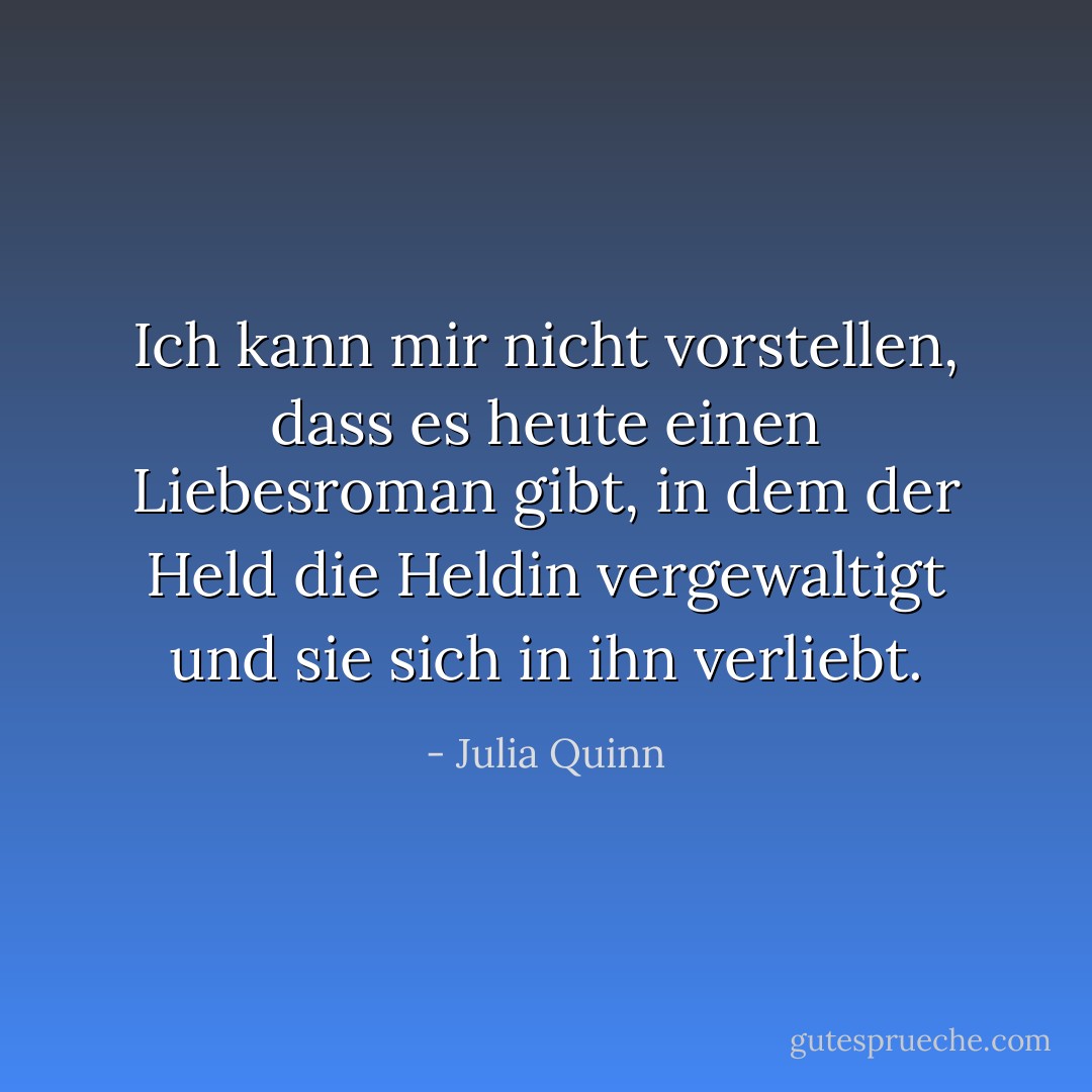 Ich kann mir nicht vorstellen, dass es heute einen Liebesroman gibt, in dem der Held die Heldin vergewaltigt und sie sich in ihn verliebt. - Julia Quinn<