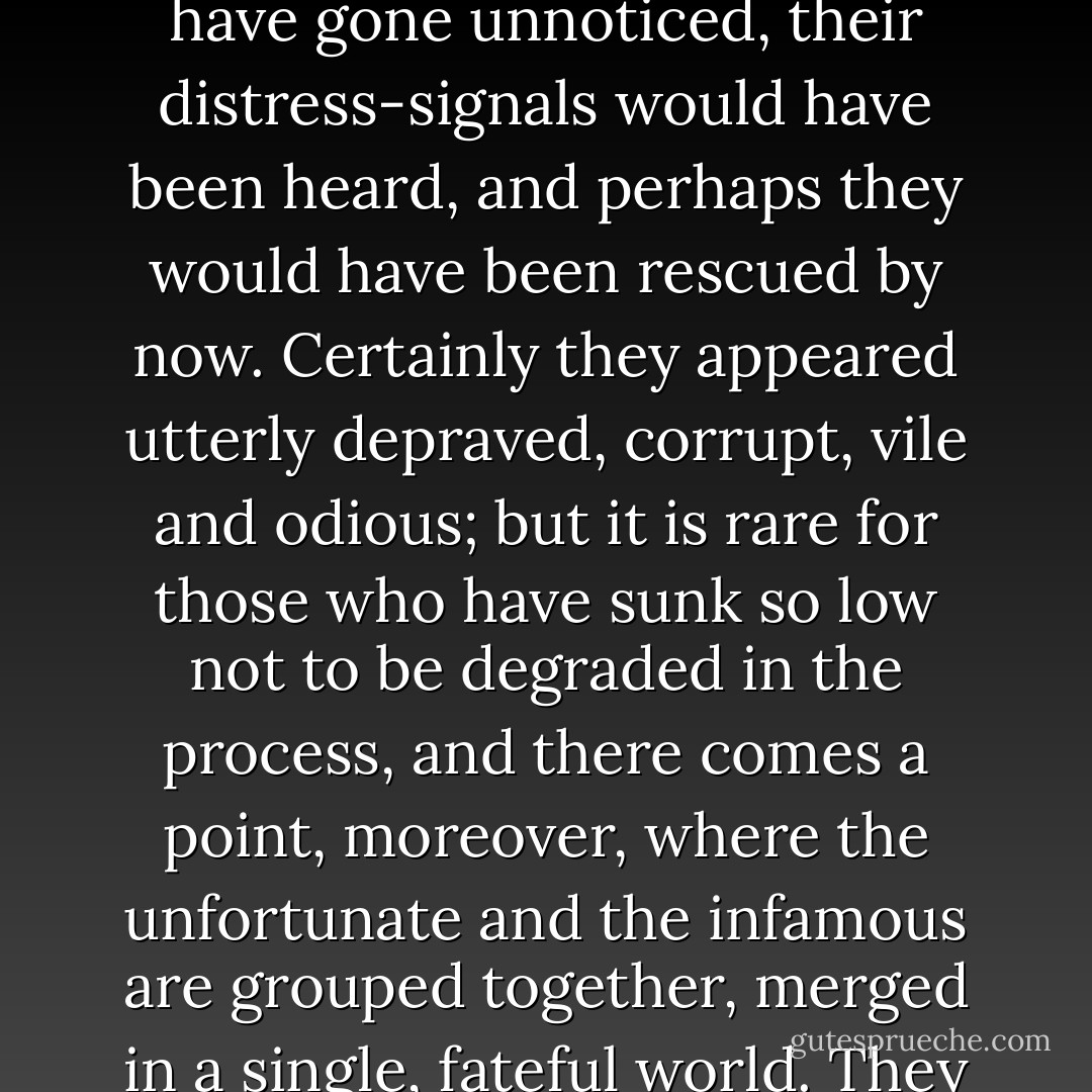 If they had had a different neighbour, one less sel-absorbed and more concerned for others, a man of normal, charitable instincts, their desperate state would not have gone unnoticed, their distress-signals would have been heard, and perhaps they would have been rescued by now. Certainly they appeared utterly depraved, corrupt, vile and odious; but it is rare for those who have sunk so low not to be degraded in the process, and there comes a point, moreover, where the unfortunate and the infamous are grouped together, merged in a single, fateful world. They are les misérables - the outcasts, the underdogs. And who is to blame? Is it not the most fallen who have most need for charity? - Victor Hugo
