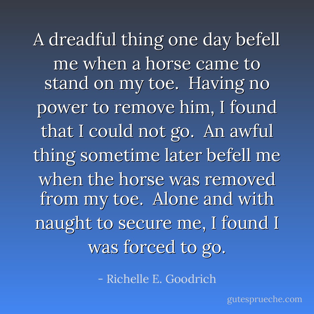 <i>A dreadful thing </i>one day befell me when a horse came to stand on my toe.  Having no power to remove him, I found that I could not go.<br /><br /><i>An awful thing </i>sometime later befell me when the horse was removed from my toe.  Alone and with naught to secure me, I found I was forced to go. - Richelle E. Goodrich