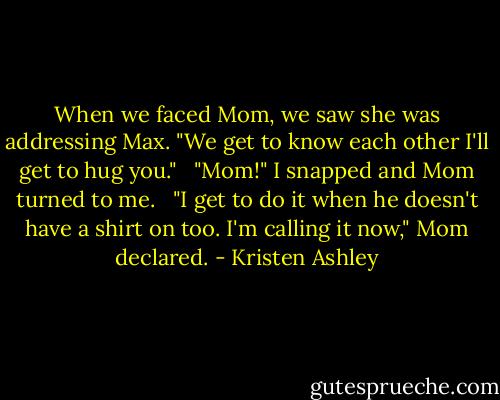 When we faced Mom, we saw she was addressing Max. "We get to know each other I'll get to hug you." <br /><br />"Mom!" I snapped and Mom turned to me. <br /><br />"I get to do it when he doesn't have a shirt on too. I'm calling it now," Mom declared. - Kristen Ashley