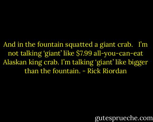 And in the fountain squatted a giant crab. <br /><br />I’m not talking ‘giant’ like $7.99 all-you-can-eat Alaskan king crab. I’m talking ‘giant’ like bigger than the fountain. - Rick Riordan