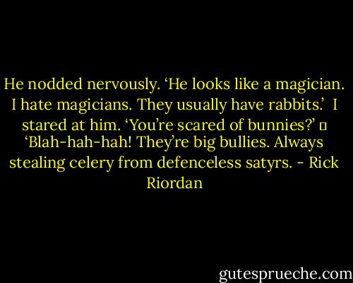 He nodded nervously. ‘He looks like a magician. I hate magicians. They usually have rabbits.’<br /><br />I stared at him. ‘You’re scared of bunnies?’<br />	<br />‘Blah-hah-hah! They’re big bullies. Always stealing celery from defenceless satyrs. - Rick Riordan
