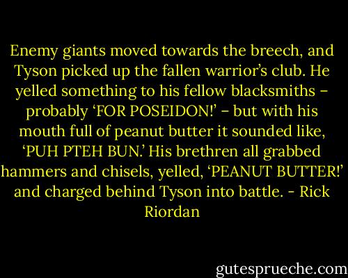Enemy giants moved towards the breech, and Tyson picked up the fallen warrior’s club. He yelled something to his fellow blacksmiths – probably ‘FOR POSEIDON!’ – but with his mouth full of peanut butter it sounded like, ‘PUH PTEH BUN.’ His brethren all grabbed hammers and chisels, yelled, ‘PEANUT BUTTER!’ and charged behind Tyson into battle. - Rick Riordan
