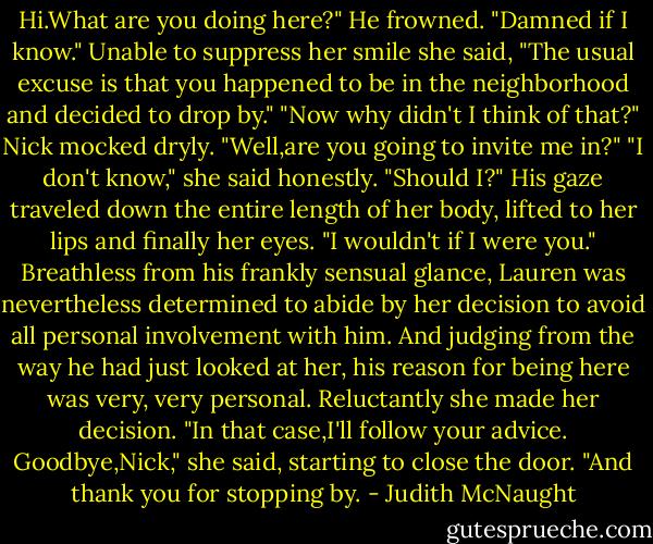 Hi.What are you doing here?"<br />He frowned. "Damned if I know."<br />Unable to suppress her smile she said, "The usual excuse is that you happened to be in the neighborhood and decided to drop by."<br />"Now why didn't I think of that?" Nick mocked dryly. "Well,are you going to invite me in?"<br />"I don't know," she said honestly. "Should I?"<br />His gaze traveled down the entire length of her body, lifted to her lips and finally her eyes. "I wouldn't if I were you."<br />Breathless from his frankly sensual glance, Lauren was nevertheless determined to abide by her decision to avoid all personal involvement with him. And judging from the way he had just looked at her, his reason for being here was very, very personal. Reluctantly she made her decision. "In that case,I'll follow your advice. Goodbye,Nick," she said, starting to close the door. "And thank you for stopping by. - Judith McNaught