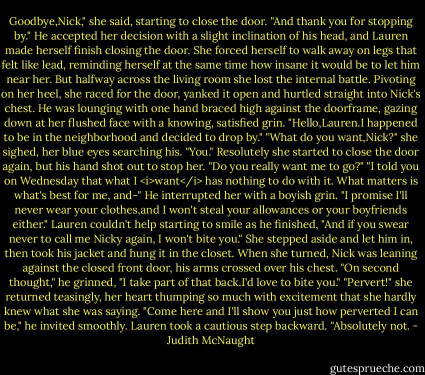Goodbye,Nick," she said, starting to close the door. "And thank you for stopping by."<br />He accepted her decision with a slight inclination of his head, and Lauren made herself finish closing the door. She forced herself to walk away on legs that felt like lead, reminding herself at the same time how insane it would be to let him near her. But halfway across the living room she lost the internal battle. Pivoting on her heel, she raced for the door, yanked it open and hurtled straight into Nick's chest. He was lounging with one hand braced high against the doorframe, gazing down at her flushed face with a knowing, satisfied grin.<br />"Hello,Lauren.I happened to be in the neighborhood and decided to drop by."<br />"What do you want,Nick?" she sighed, her blue eyes searching his.<br />"You."<br />Resolutely she started to close the door again, but his hand shot out to stop her. "Do you really want me to go?"<br />"I told you on Wednesday that what I <i>want</i> has nothing to do with it. What matters is what's best for me, and-"<br />He interrupted her with a boyish grin. "I promise I'll never wear your clothes,and I won't steal your allowances or your boyfriends either." Lauren couldn't help starting to smile as he finished, "And if you swear never to call me Nicky again, I won't bite you."<br />She stepped aside and let him in, then took his jacket and hung it in the closet. When she turned, Nick was leaning against the closed front door, his arms crossed over his chest. "On second thought," he grinned, "I take part of that back.I'd love to bite you."<br />"Pervert!" she returned teasingly, her heart thumping so much with excitement that she hardly knew what she was saying.<br />"Come here and I'll show you just how perverted I can be," he invited smoothly.<br />Lauren took a cautious step backward. "Absolutely not. - Judith McNaught