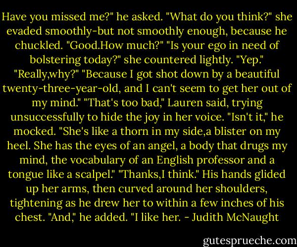 Have you missed me?" he asked.<br />"What do you think?" she evaded smoothly-but not smoothly enough, because he chuckled.<br />"Good.How much?"<br />"Is your ego in need of bolstering today?" she countered lightly.<br />"Yep."<br />"Really,why?"<br />"Because I got shot down by a beautiful twenty-three-year-old, and I can't seem to get her out of my mind."<br />"That's too bad," Lauren said, trying unsuccessfully to hide the joy in her voice.<br />"Isn't it," he mocked. "She's like a thorn in my side,a blister on my heel. She has the eyes of an angel, a body that drugs my mind, the vocabulary of an English professor and a tongue like a scalpel."<br />"Thanks,I think."<br />His hands glided up her arms, then curved around her shoulders, tightening as he drew her to within a few inches of his chest. "And," he added. "I like her. - Judith McNaught
