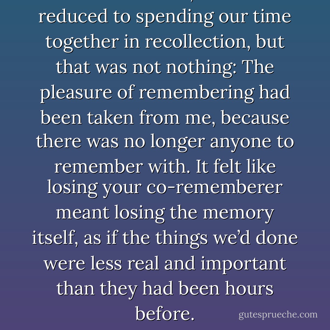 In the last weeks, we’d been reduced to spending our time together in recollection, but that was not nothing: The pleasure of remembering had been taken from me, because there was no longer anyone to remember with. It felt like losing your co-rememberer meant losing the memory itself, as if the things we’d done were less real and important than they had been hours before. - John Green