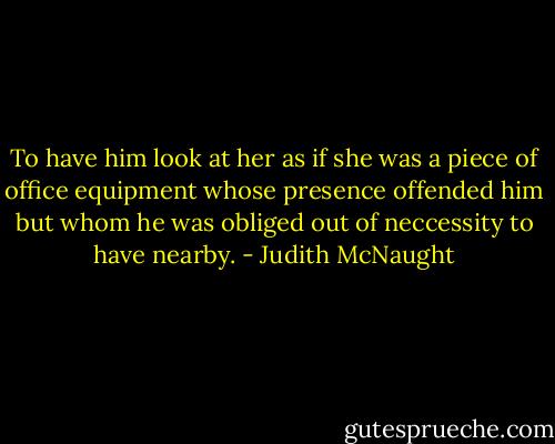 To have him look at her as if she was a piece of office equipment whose presence offended him but whom he was obliged out of neccessity to have nearby. - Judith McNaught