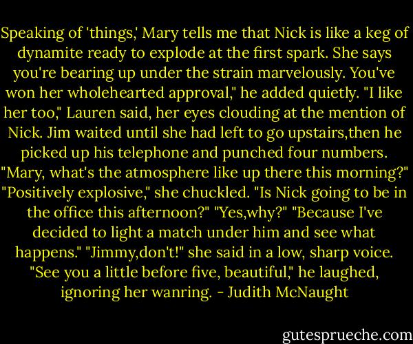 Speaking of 'things,' Mary tells me that Nick is like a keg of dynamite ready to explode at the first spark. She says you're bearing up under the strain marvelously. You've won her wholehearted approval," he added quietly.<br />"I like her too," Lauren said, her eyes clouding at the mention of Nick.<br />Jim waited until she had left to go upstairs,then he picked up his telephone and punched four numbers. "Mary, what's the atmosphere like up there this morning?"<br />"Positively explosive," she chuckled.<br />"Is Nick going to be in the office this afternoon?"<br />"Yes,why?"<br />"Because I've decided to light a match under him and see what happens."<br />"Jimmy,don't!" she said in a low, sharp voice.<br />"See you a little before five, beautiful," he laughed, ignoring her wanring. - Judith McNaught