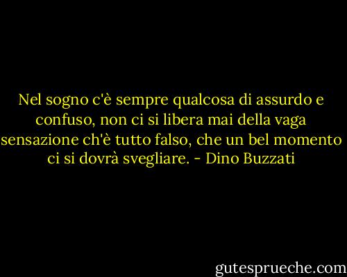 Nel sogno c'è sempre qualcosa di assurdo e confuso, non ci si libera mai della vaga sensazione ch'è tutto falso, che un bel momento ci si dovrà svegliare. - Dino Buzzati