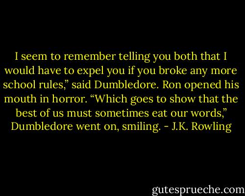 I seem to remember telling you both that I would have to expel you if you broke any more school rules,” said Dumbledore.<br />Ron opened his mouth in horror.<br />“Which goes to show that the best of us must sometimes eat our words,” Dumbledore went on, smiling. - J.K. Rowling