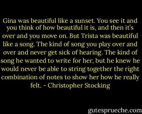 Gina was beautiful like a sunset. You see it and you think of how beautiful it is, and then it’s over and you move on. But Trista was beautiful like a song. The kind of song you play over and over and never get sick of hearing. The kind of song he wanted to write for her, but he knew he would never be able to string together the right combination of notes to show her how he really felt. - Christopher Stocking