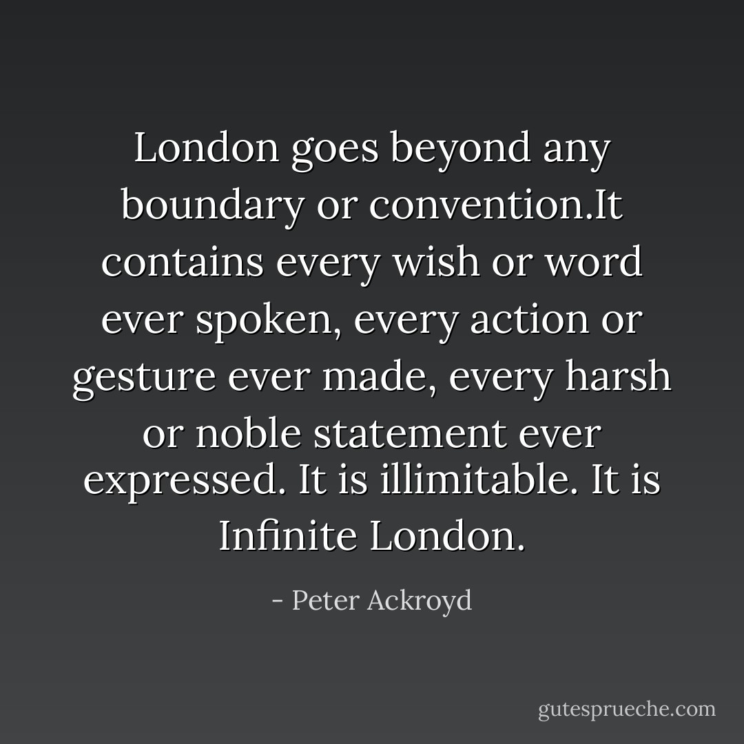 London goes beyond any boundary or convention.It contains every wish or word ever spoken, every action or gesture ever made, every harsh or noble statement ever expressed. It is illimitable. It is Infinite London. - Peter Ackroyd