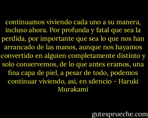 continuamos viviendo cada uno a su manera, incluso ahora. Por profunda y fatal que sea la perdida, por importante que sea lo que nos han arrancado de las manos, aunque nos hayamos convertido en alguien completamente distinto y solo conservemos, de lo que antes eramos, una fina capa de piel, a pesar de todo, podemos continuar viviendo, asi, en silencio - Haruki Murakami