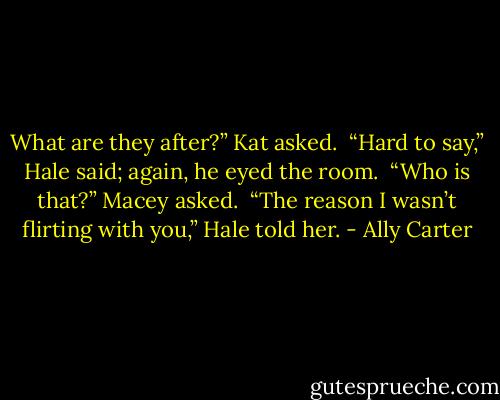What are they after?” Kat asked. <br />“Hard to say,” Hale said; again, he eyed the room. <br />“Who is that?” Macey asked. <br />“The reason I wasn’t flirting with you,” Hale told her. - Ally Carter