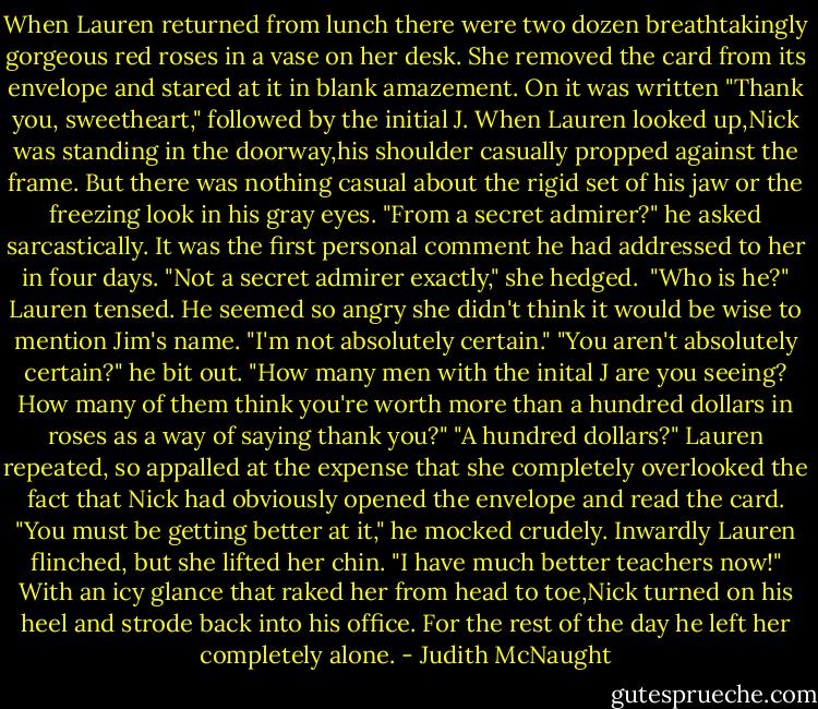 When Lauren returned from lunch there were two dozen breathtakingly gorgeous red roses in a vase on her desk. She removed the card from its envelope and stared at it in blank amazement. On it was written "Thank you, sweetheart," followed by the initial J.<br />When Lauren looked up,Nick was standing in the doorway,his shoulder casually propped against the frame. But there was nothing casual about the rigid set of his jaw or the freezing look in his gray eyes. "From a secret admirer?" he asked sarcastically.<br />It was the first personal comment he had addressed to her in four days. "Not a secret admirer exactly," she hedged. <br />"Who is he?"<br />Lauren tensed. He seemed so angry she didn't think it would be wise to mention Jim's name. "I'm not absolutely certain."<br />"You aren't absolutely certain?" he bit out. "How many men with the inital J are you seeing? How many of them think you're worth more than a hundred dollars in roses as a way of saying thank you?"<br />"A hundred dollars?" Lauren repeated, so appalled at the expense that she completely overlooked the fact that Nick had obviously opened the envelope and read the card.<br />"You must be getting better at it," he mocked crudely.<br />Inwardly Lauren flinched, but she lifted her chin. "I have much better teachers now!"<br />With an icy glance that raked her from head to toe,Nick turned on his heel and strode back into his office. For the rest of the day he left her completely alone. - Judith McNaught