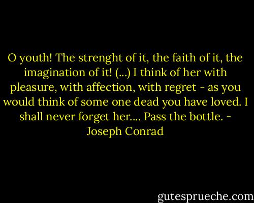 O youth! The strenght of it, the faith of it, the imagination of it! (...) I think of her with pleasure, with affection, with regret - as you would think of some one dead you have loved. I shall never forget her.... Pass the bottle. - Joseph Conrad