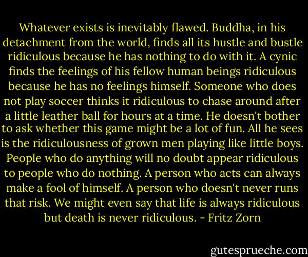 Whatever exists is inevitably flawed. Buddha, in his detachment from the world, finds all its hustle and bustle ridiculous because he has nothing to do with it. A cynic finds the feelings of his fellow human beings ridiculous because he has no feelings himself. Someone who does not play soccer thinks it ridiculous to chase around after a little leather ball for hours at a time. He doesn't bother to ask whether this game might be a lot of fun. All he sees is the ridiculousness of grown men playing like little boys. People who do anything will no doubt appear ridiculous to people who do nothing. A person who acts can always make a fool of himself. A person who doesn't never runs that risk. We might even say that life is always ridiculous but death is never ridiculous. - Fritz Zorn