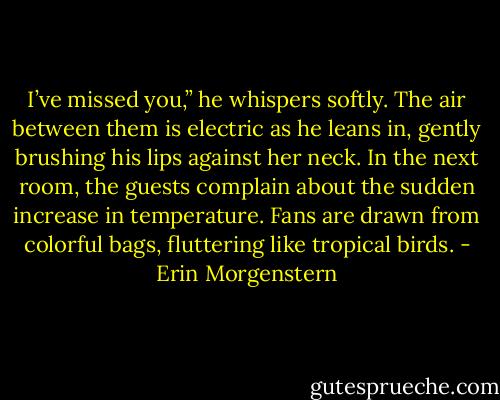 I’ve missed you,” he whispers softly. The air between them is electric as he leans in, gently brushing his lips against her neck. In the next room, the guests complain about the sudden increase in temperature. Fans are drawn from colorful bags, fluttering like tropical birds. - Erin Morgenstern