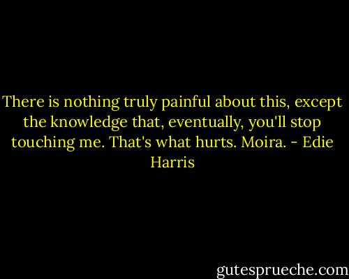 There is nothing truly painful about this, except the knowledge that, eventually, you'll stop touching me. That's what hurts. Moira. - Edie Harris