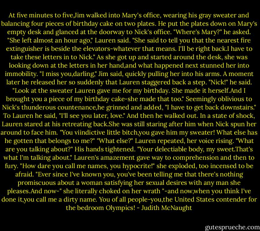 At five minutes to five,Jim walked into Mary's office, wearing his gray sweater and balancing four pieces of birthday cake on two plates. He put the plates down on Mary's empty desk and glanced at the doorway to Nick's office. "Where's Mary?" he asked.<br />"She left almost an hour ago," Lauren said. "She said to tell you that the nearest fire extinguisher is beside the elevators-whatever that means. I'll be right back.I have to take these letters in to Nick."<br />As she got up and started around the desk, she was looking down at the letters in her hand,and what happened next stunned her into immobility. "I miss you,darling," Jim said, quickly pulling her into his arms.<br />A moment later he released her so suddenly that Lauren staggered back a step. "Nick!" he said. "Look at the sweater Lauren gave me for my birthday. She made it herself.And I brought you a piece of my birthday cake-she made that too." Seemingly oblivious to Nick's thunderous countenance,he grinned and added, "I have to get back downstairs." To Lauren he said, "I'll see you later, love." And then he walked out.<br />In a state of shock, Lauren stared at his retreating back.She was still staring after him when Nick spun her around to face him. "You viindictive little bitch,you gave him my sweater! What else has he gotten that belongs to me?"<br />"What else?" Lauren repeated, her voice rising. "What are you talking about?"<br />His hands tightened. "Your delectiable body, my sweet.That's what I'm talking about."<br />Lauren's amazement gave way to comprehension and then to fury. "How dare you call me names, you hypocrite!" she exploded, too incensed to be afraid. "Ever since I've known you, you've been telling me that there's nothing promiscuous about a woman satisfying her sexual desires with any man she pleases.And now-" she literally choked on her wrath "-and now,when you think I've done it,you call me a dirty name. You of all people-you,the United States contender for the bedroom Olympics! - Judith McNaught