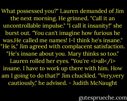 What possessed you?" Lauren demanded of Jim the next morning.<br />He grinned. "Call it an uncontrollable impulse."<br />"I call it insanity!" she burst out. "You can't imagine how furious he was.He called me names! I-I think he's insane."<br />"He is," Jim agreed with complacent satisfaction. "He's insane about you. Mary thinks so too."<br />Lauren rolled her eyes. "You're <i>all</i> insane. I have to work up there with him. How am I going to do that?"<br />Jim chuckled. "Very,very cautiously," he advised. - Judith McNaught