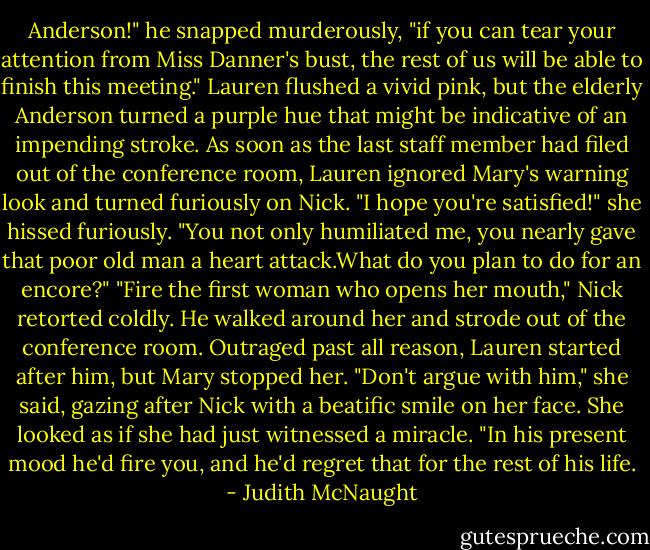 Anderson!" he snapped murderously, "if you can tear your attention from Miss Danner's bust, the rest of us will be able to finish this meeting." Lauren flushed a vivid pink, but the elderly Anderson turned a purple hue that might be indicative of an impending stroke.<br />As soon as the last staff member had filed out of the conference room, Lauren ignored Mary's warning look and turned furiously on Nick. "I hope you're satisfied!" she hissed furiously. "You not only humiliated me, you nearly gave that poor old man a heart attack.What do you plan to do for an encore?"<br />"Fire the first woman who opens her mouth," Nick retorted coldly. He walked around her and strode out of the conference room.<br />Outraged past all reason, Lauren started after him, but Mary stopped her. "Don't argue with him," she said, gazing after Nick with a beatific smile on her face. She looked as if she had just witnessed a miracle. "In his present mood he'd fire you, and he'd regret that for the rest of his life. - Judith McNaught