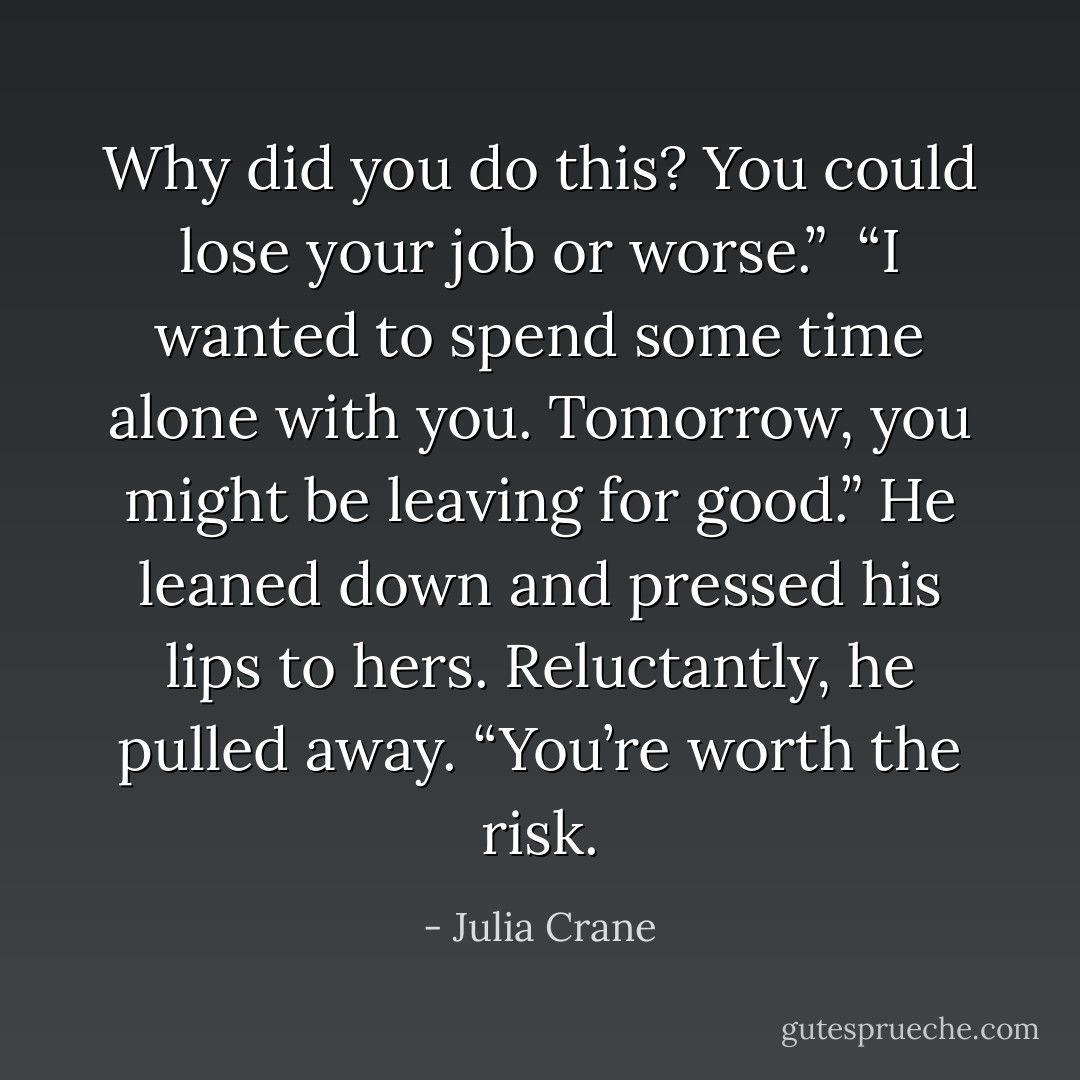 Why did you do this? You could lose your job or worse.” <br />“I wanted to spend some time alone with you. Tomorrow, you might be leaving for good.” He leaned down and pressed his lips to hers. Reluctantly, he pulled away. “You’re worth the risk. - Julia Crane