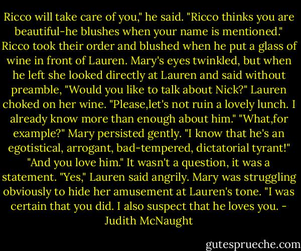 Ricco will take care of you," he said. "Ricco thinks you are beautiful-he blushes when your name is mentioned."<br />Ricco took their order and blushed when he put a glass of wine in front of Lauren. Mary's eyes twinkled, but when he left she looked directly at Lauren and said without preamble, "Would you like to talk about Nick?"<br />Lauren choked on her wine. "Please,let's not ruin a lovely lunch. I already know more than enough about him."<br />"What,for example?" Mary persisted gently.<br />"I know that he's an egotistical, arrogant, bad-tempered, dictatorial tyrant!"<br />"And you love him." It wasn't a question, it was a statement.<br />"Yes," Lauren said angrily.<br />Mary was struggling obviously to hide her amusement at Lauren's tone. "I was certain that you did. I also suspect that he loves you. - Judith McNaught