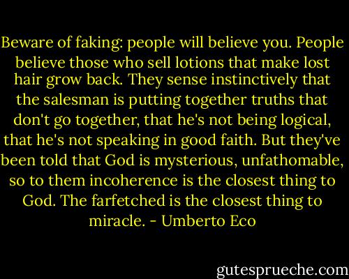 Beware of faking: people will believe you. People believe those who sell lotions that make lost hair grow back. They sense instinctively that the salesman is putting together truths that don't go together, that he's not being logical, that he's not speaking in good faith. But they've been told that God is mysterious, unfathomable, so to them incoherence is the closest thing to God. The farfetched is the closest thing to miracle. - Umberto Eco