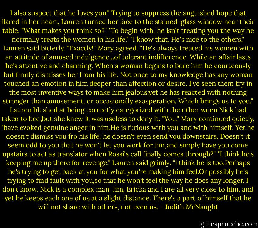 I also suspect that he loves you."<br />Trying to suppress the anguished hope that flared in her heart, Lauren turned her face to the stained-glass window near their table. "What makes you think so?"<br />"To begin with, he isn't treating you the way he normally treats the women in his life."<br />"I know that. He's nice to the others," Lauren said bitterly.<br />"Exactly!" Mary agreed. "He's always treated his women with an attitude of amused indulgence...of tolerant indifference. While an affair lasts he's attentive and charming. When a woman begins to bore him he courteously but firmly dismisses her from his life. Not once to my knowledge has any woman touched an emotion in him deeper than affection or desire. I've seen them try in the most inventive ways to make him jealous,yet he has reacted with nothing stronger than amusement, or occasionally exasperation. Which brings us to you."<br />Lauren blushed at being correctly categorized with the other woen Nick had taken to bed,but she knew it was useless to deny it.<br />"You," Mary continued quietly, "have evoked genuine anger in him.He is furious with you and with himself. Yet he doesn't dismiss you fro his life; he doesn't even send you downstairs. Doesn't it seem odd to you that he won't let you work for Jim,and simply have you come upstairs to act as translator when Rossi's call finally comes through?"<br />"I think he's keeping me up there for revenge," Lauren said grimly.<br />"i think he is too.Perhaps he's trying to get back at you for what you're making him feel.Or possibly he's trying to find fault with you,so that he won't feel the way he does any longer. I don't know. Nick is a complex man. Jim, Ericka and I are all very close to him, and yet he keeps each one of us at a slight distance. There's a part of himself that he will not share with others, not even us. - Judith McNaught