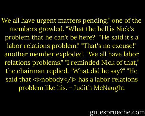 We all have urgent matters pending," one of the members growled. "What the hell is Nick's problem that he can't be here?"<br />"He said it's a labor relations problem."<br />"That's no excuse!" another member exploded. "We all have labor relations problems."<br />"I reminded Nick of that," the chairman replied.<br />"What did he say?"<br />"He said that <i>nobody</i> has a labor relations problem like his. - Judith McNaught