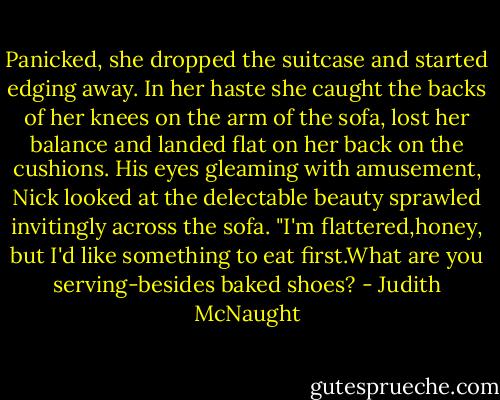 Panicked, she dropped the suitcase and started edging away. In her haste she caught the backs of her knees on the arm of the sofa, lost her balance and landed flat on her back on the cushions.<br />His eyes gleaming with amusement, Nick looked at the delectable beauty sprawled invitingly across the sofa. "I'm flattered,honey, but I'd like something to eat first.What are you serving-besides baked shoes? - Judith McNaught
