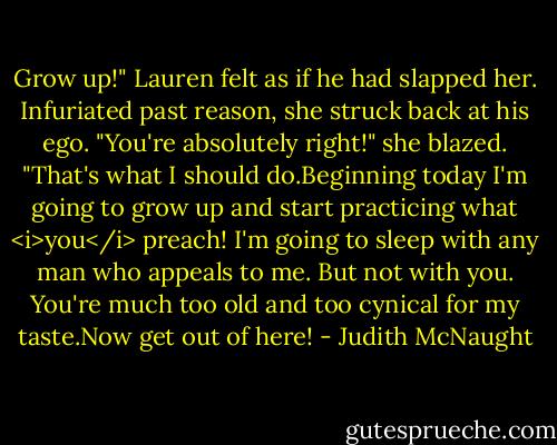 Grow up!"<br />Lauren felt as if he had slapped her. Infuriated past reason, she struck back at his ego. "You're absolutely right!" she blazed. "That's what I should do.Beginning today I'm going to grow up and start practicing what <i>you</i> preach! I'm going to sleep with any man who appeals to me. But not with you. You're much too old and too cynical for my taste.Now get out of here! - Judith McNaught