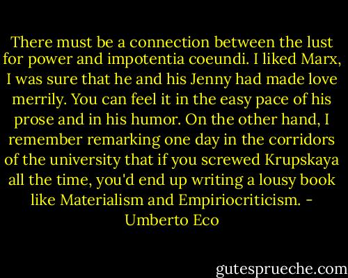 There must be a connection between the lust for power and impotentia coeundi. I liked Marx, I was sure that he and his Jenny had made love merrily. You can feel it in the easy pace of his prose and in his humor. On the other hand, I remember remarking one day in the corridors of the university that if you screwed Krupskaya all the time, you'd end up writing a lousy book like Materialism and Empiriocriticism. - Umberto Eco