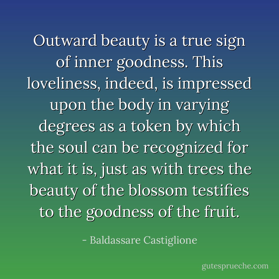 Outward beauty is a true sign of inner goodness. This loveliness, indeed, is impressed upon the body in varying degrees as a token by which the soul can be recognized for what it is, just as with trees the beauty of the blossom testifies to the goodness of the fruit. - Baldassare Castiglione